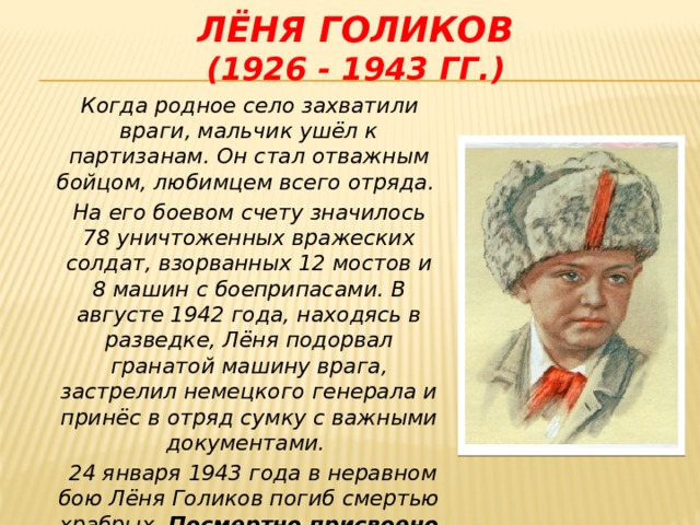 Лёня голиков  (1926 - 1943 гг.)  Когда родное село захватили враги, мальчик ушёл к партизанам. Он стал отважным бойцом, любимцем всего отряда.  На его боевом счету значилось 78 уничтоженных вражеских солдат, взорванных 12 мостов и 8 машин с боеприпасами. В августе 1942 года, находясь в разведке, Лёня подорвал гранатой машину врага, застрелил немецкого генерала и принёс в отряд сумку с важными документами.  24 января 1943 года в неравном бою Лёня Голиков погиб смертью храбрых. Посмертно присвоено звание Героя Советского Союза.