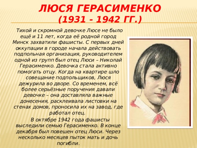 Люся герасименко  (1931 - 1942 гг.)  Тихой и скромной девочке Люсе не было ещё и 11 лет, когда её родной город Минск захватили фашисты. С первых дней оккупации в городе начала действовать подпольная организация, руководителем одной из групп был отец Люси – Николай Герасименко. Девочка стала активно помогать отцу. Когда на квартире шло совещание подпольщиков, Люся дежурила во дворе. Со временем, всё более серьёзные поручения давали девочке – она доставляла важные донесения, расклеивала листовки на стенах домов, проносила их на завод, где работал отец.  В октябре 1942 года фашисты выследили семью Герасименко. В конце декабря был повешен отец Люси. Через несколько месяцев пыток мать и дочь погибли .