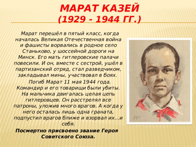 Марат казей  (1929 - 1944 гг.)  Марат перешёл в пятый класс, когда началась Великая Отечественная война и фашисты ворвались в родное село Станьково, у шоссейной дороги на Минск. Его мать гитлеровские палачи повесили. И он, вместе с сестрой, ушёл в партизанский отряд, стал разведчиком, закладывал мины, участвовал в боях.  Погиб Марат 11 мая 1944 года. Командир и его товарищи были убиты. На мальчика двигалась целая цепь гитлеровцев. Он расстрелял все патроны, уложив много врагов. А когда у него осталась лишь одна граната, подпустил врагов ближе и взорвал их…и себя.  Посмертно присвоено звание Героя Советского Союза.