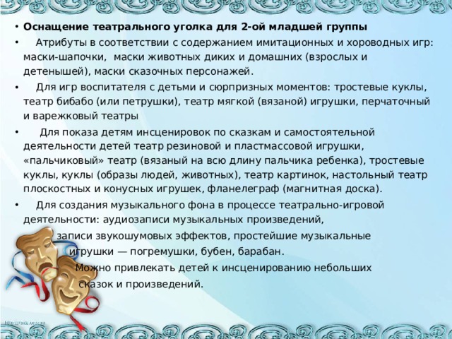 Оснащение театрального уголка для 2-ой младшей группы   Атрибуты в соответствии с содержанием имитационных и хороводных игр: маски-шапочки,   маски животных диких и домашних (взрослых и детенышей), маски сказочных персонажей.  Для игр воспитателя с детьми и сюрпризных моментов: тростевые куклы, театр бибабо (или петрушки), театр мягкой (вязаной) игрушки, перчаточный и варежковый театры  Для показа детям инсценировок по сказкам и самостоятельной деятельности детей театр резиновой и пластмассовой игрушки, «пальчиковый» театр (вязаный на всю длину пальчика ребенка), тростевые куклы, куклы (образы людей, животных), театр картинок, настольный театр плоскостных и конусных игрушек, фланелеграф (магнитная доска).  Для создания музыкального фона в процессе театрально-игровой деятельности: аудиозаписи музыкальных произведений,