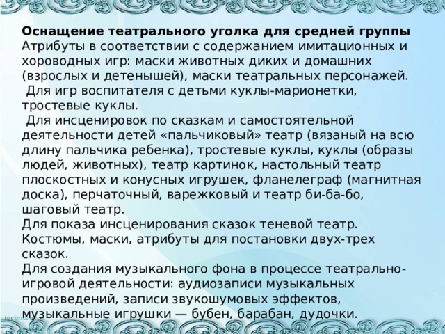 Оснащение театрального уголка для средней группы Атрибуты в соответствии с содержанием имитационных и хороводных игр: маски животных диких и домашних (взрослых и детенышей), маски театральных персонажей.  Для игр воспитателя с детьми куклы-марионетки, тростевые куклы.  Для инсценировок по сказкам и самостоятельной деятельности детей «пальчиковый» театр (вязаный на всю длину пальчика ребенка), тростевые куклы, куклы (образы людей, животных), театр картинок, настольный театр плоскостных и конусных игрушек, фланелеграф (магнитная доска), перчаточный, варежковый и театр би-ба-бо, шаговый театр. Для показа инсценирования сказок теневой театр. Костюмы, маски, атрибуты для постановки двух-трех сказок. Для создания музыкального фона в процессе театрально-игровой деятельности: аудиозаписи музыкальных произведений, записи звукошумовых эффектов, музыкальные игрушки — бубен, барабан, дудочки.