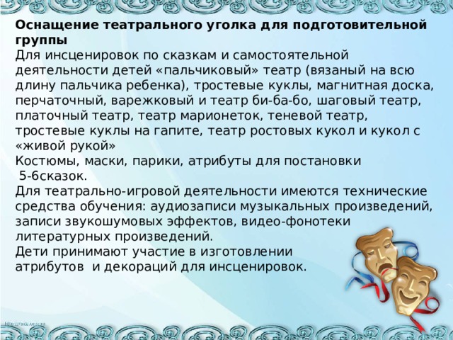 Оснащение театрального уголка для подготовительной группы Для инсценировок по сказкам и самостоятельной деятельности детей «пальчиковый» театр (вязаный на всю длину пальчика ребенка), тростевые куклы, магнитная доска, перчаточный, варежковый и театр би-ба-бо, шаговый театр, платочный театр, театр марионеток, теневой театр, тростевые куклы на гапите, театр ростовых кукол и кукол с «живой рукой» Костюмы, маски, парики, атрибуты для постановки  5-6сказок. Для театрально-игровой деятельности имеются технические средства обучения: аудиозаписи музыкальных произведений, записи звукошумовых эффектов, видео-фонотеки литературных произведений. Дети принимают участие в изготовлении атрибутов и декораций для инсценировок.