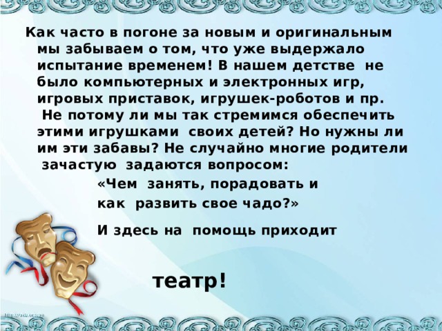 Как часто в погоне за новым и оригинальным мы забываем о том, что уже выдержало испытание временем! В нашем детстве  не было компьютерных и электронных игр, игровых приставок, игрушек-роботов и пр.  Не потому ли мы так стремимся обеспечить этими игрушками  своих детей? Но нужны ли им эти забавы? Не случайно многие родители  зачастую задаются вопросом:  «Чем занять, порадовать и  как развить свое чадо?»  И здесь на помощь приходит   театр!