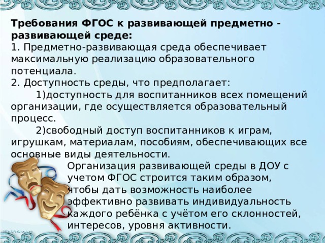 Требования ФГОС к развивающей предметно - развивающей среде:  1. Предметно-развивающая среда обеспечивает максимальную реализацию образовательного потенциала.  2. Доступность среды, что предполагает:  1)доступность для воспитанников всех помещений организации, где осуществляется образовательный процесс.  2)свободный доступ воспитанников к играм, игрушкам, материалам, пособиям, обеспечивающих все основные виды деятельности.  Организация развивающей среды в ДОУ с  учетом ФГОС строится таким образом,  чтобы дать возможность наиболее  эффективно развивать индивидуальность  каждого ребёнка с учётом его склонностей,  интересов, уровня активности.