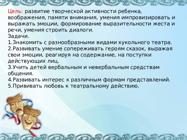 Цель: развитие творческой активности ребенка, воображения, памяти внимания, умения импровизировать и выражать эмоции, формирование выразительности жеста и речи, умения строить диалоги.  Задачи.  1.Знакомить с разнообразными видами кукольного театра.  2.Развивать умение сопереживать героям сказок, выражая  свои эмоции, реагируя на содержание, на поступки действующих лиц.  3.Учить детей вербальным и невербальным средствам общения.  4.Развивать интерес к различным формам представлений.  5.Прививать любовь к театральному действию.