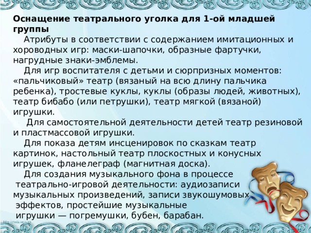 Оснащение театрального уголка для 1-ой младшей группы   Атрибуты в соответствии с содержанием имитационных и хороводных игр: маски-шапочки, образные фартучки, нагрудные знаки-эмблемы.  Для игр воспитателя с детьми и сюрпризных моментов: «пальчиковый» театр (вязаный на всю длину пальчика ребенка), тростевые куклы, куклы (образы людей, животных), театр бибабо (или петрушки), театр мягкой (вязаной) игрушки.  Для самостоятельной деятельности детей театр резиновой и пластмассовой игрушки.  Для показа детям инсценировок по сказкам театр картинок, настольный театр плоскостных и конусных игрушек, фланелеграф (магнитная доска).  Для создания музыкального фона в процессе  театрально-игровой деятельности: аудиозаписи музыкальных произведений, записи звукошумовых  эффектов, простейшие музыкальные  игрушки — погремушки, бубен, барабан.