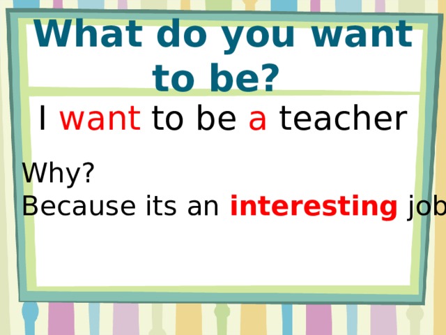 What do you want to be? I want to be a teacher Why? Because its an interesting job.