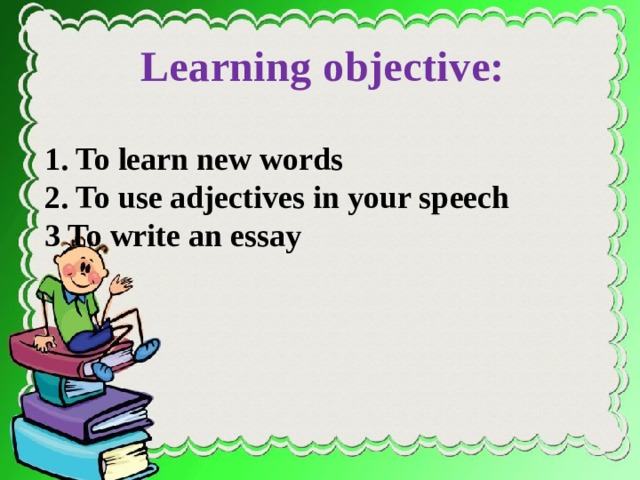 Learning objective: 1. To learn new words 2. To use adjectives in your speech 3 To write an essay on page 126