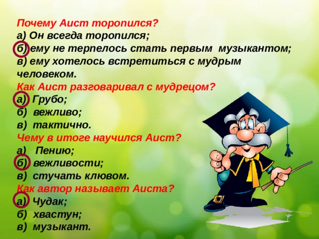 Почему Аист торопился? а) Он всегда торопился; б) ему не терпелось стать первым музыкантом; в) ему хотелось встретиться с мудрым человеком. Как Аист разговаривал с мудрецом? а) Грубо; б) вежливо; в) тактично. Чему в итоге научился Аист? а) Пению; б) вежливости; в) стучать клювом. Как автор называет Аиста? а) Чудак; б) хвастун; в) музыкант.