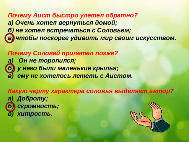 Почему Аист быстро улетел обратно? а) Очень хотел вернуться домой; б) не хотел встречаться с Соловьем; в) чтобы поскорее удивить мир своим искусством.  Почему Соловей прилетел позже? а) Он не торопился; б) у него были маленькие крылья; в) ему не хотелось лететь с Аистом.  Какую черту характера соловья выделяет автор? а) Доброту; б) скромность; в) хитрость.