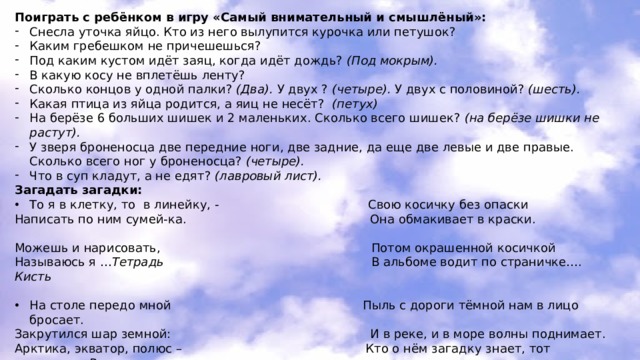 Поиграть с ребёнком в игру «Самый внимательный и смышлёный»: Снесла уточка яйцо. Кто из него вылупится курочка или петушок? Каким гребешком не причешешься? Под каким кустом идёт заяц, когда идёт дождь? (Под мокрым). В какую косу не вплетёшь ленту? Сколько концов у одной палки? (Два). У двух ? (четыре). У двух с половиной? (шесть). Какая птица из яйца родится, а яиц не несёт? (петух) На берёзе 6 больших шишек и 2 маленьких. Сколько всего шишек? (на берёзе шишки не растут). У зверя броненосца две передние ноги, две задние, да еще две левые и две правые. Сколько всего ног у броненосца? (четыре). Что в суп кладут, а не едят? (лавровый лист). Загадать загадки: То я в клетку, то в линейку, - Свою косичку без опаски Написать по ним сумей-ка. Она обмакивает в краски. Можешь и нарисовать, Потом окрашенной косичкой Называюсь я … Тетрадь В альбоме водит по страничке…. Кисть  На столе передо мной Пыль с дороги тёмной нам в лицо бросает. Закрутился шар земной: И в реке, и в море волны поднимает. Арктика, экватор, полюс – Кто о нём загадку знает, тот отгадает… Ветер Уместил всю землю… Глобус