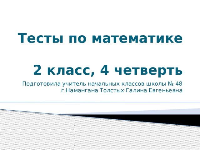 Тесты по математике  2 класс, 4 четверть Подготовила учитель начальных классов школы № 48 г.Намангана Толстых Галина Евгеньевна