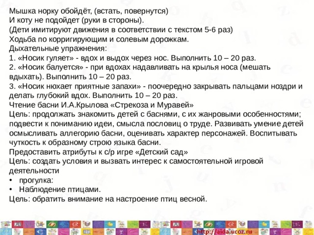 Мышка норку обойдёт, (встать, повернутся) И коту не подойдет (руки в стороны). (Дети имитируют движения в соответствии с текстом 5-6 раз) Ходьба по корригирующим и солевым дорожкам. Дыхательные упражнения: 1. «Носик гуляет» - вдох и выдох через нос. Выполнить 10 – 20 раз. 2. «Носик балуется» - при вдохах надавливать на крылья носа (мешать вдыхать). Выполнить 10 – 20 раз. 3. «Носик нюхает приятные запахи» - поочередно закрывать пальцами ноздри и делать глубокий вдох. Выполнить 10 – 20 раз. Чтение басни И.А.Крылова «Стрекоза и Муравей» Цель: продолжать знакомить детей с баснями, с их жанровыми особенностями; подвести к пониманию идеи, смысла пословиц о труде. Развивать умение детей осмысливать аллегорию басни, оценивать характер персонажей. Воспитывать чуткость к образному строю языка басни. Предоставить атрибуты к с/р игре «Детский сад» Цель: создать условия и вызвать интерес к самостоятельной игровой деятельности прогулка: Наблюдение птицами. Цель: обратить внимание на настроение птиц весной. 5/11/20