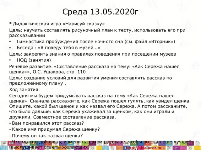 Среда 13.05.2020г * Дидактическая игра «Нарисуй сказку» Цель: научить составлять рисуночный план к тесту, использовать его при рассказывании Гимнастика пробуждения после ночного сна (см. файл «Вторник») Беседа : «Я поведу тебя в музей…» Цель: закрепить знания о правилах поведения при посещении музеев НОД (занятия) Речевое развитие. «Составление рассказа на тему: «Как Сережа нашел щенка»», О.С. Ушакова, стр. 110 Цель: создание условий для развития умения составлять рассказ по предложенному плану . Ход занятия. Сегодня мы будем придумывать рассказ на тему «Как Сережа нашел щенка». Сначала расскажите, как Сережа пошел гулять, как увидел щенка. Опишите, какой был щенок и как назвал его Сережа. А потом расскажите, что было дальше: как Сережа ухаживал за щенком, как они играли и дружили. Совместное составление рассказа. - Вам понравился этот рассказ? - Какое имя придумал Сережа щенку? - Почему он так назвал щенка? - Что можно добавить, изменить в этом рассказе, чтобы он стал еще лучше? (выслушивает ответы желающих) 5/11/20