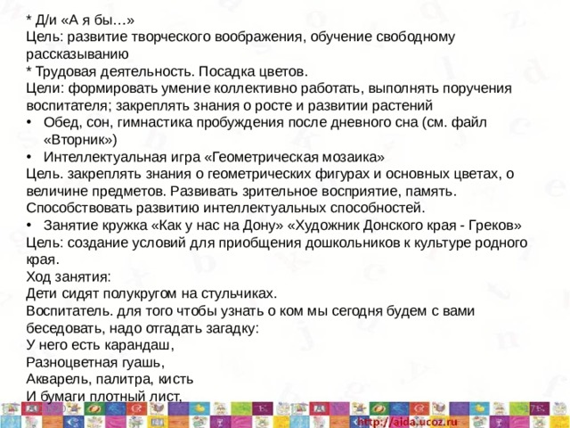 * Д/и «А я бы…» Цель: развитие творческого воображения, обучение свободному рассказыванию * Трудовая деятельность. Посадка цветов. Цели: формировать умение коллективно работать, выполнять поручения воспитателя; закреплять знания о росте и развитии растений Обед, сон, гимнастика пробуждения после дневного сна (см. файл «Вторник») Интеллектуальная игра «Геометрическая мозаика» Цель. закреплять знания о геометрических фигурах и основных цветах, о величине предметов. Развивать зрительное восприятие, память. Способствовать развитию интеллектуальных способностей. Занятие кружка «Как у нас на Дону» «Художник Донского края - Греков» Цель: создание условий для приобщения дошкольников к культуре родного края. Ход занятия: Дети сидят полукругом на стульчиках. Воспитатель. для того чтобы узнать о ком мы сегодня будем с вами беседовать, надо отгадать загадку: У него есть карандаш, Разноцветная гуашь, Акварель, палитра, кисть И бумаги плотный лист,  5/11/20