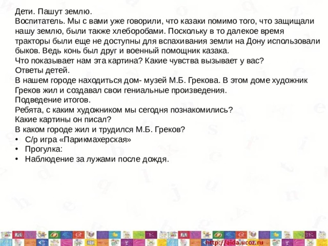 Дети. Пашут землю. Воспитатель. Мы с вами уже говорили, что казаки помимо того, что защищали нашу землю, были также хлеборобами. Поскольку в то далекое время тракторы были еще не доступны для вспахивания земли на Дону использовали быков. Ведь конь был друг и военный помощник казака. Что показывает нам эта картина? Какие чувства вызывает у вас? Ответы детей. В нашем городе находиться дом- музей М.Б. Грекова. В этом доме художник Греков жил и создавал свои гениальные произведения. Подведение итогов. Ребята, с каким художником мы сегодня познакомились? Какие картины он писал? В каком городе жил и трудился М.Б. Греков? С/р игра «Парикмахерская» Прогулка: Наблюдение за лужами после дождя. 5/11/20