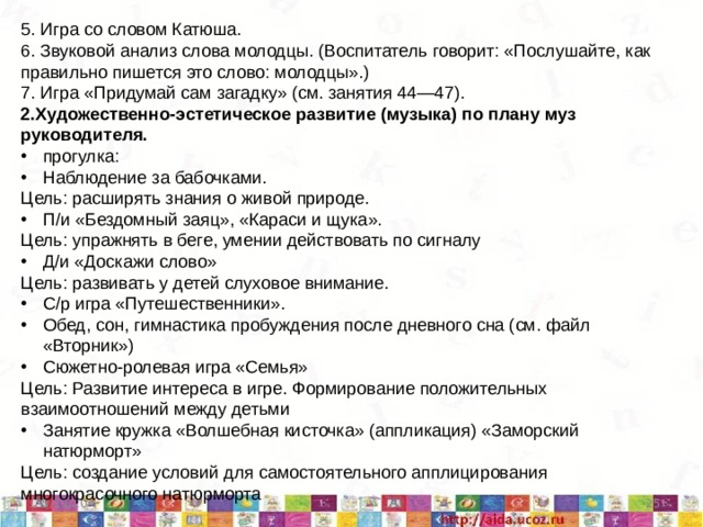 5. Игра со словом Катюша. 6. Звуковой анализ слова молодцы. (Воспитатель говорит: «Послушайте, как правильно пишется это слово: молодцы».) 7. Игра «Придумай сам загадку» (см. занятия 44—47). 2.Художественно-эстетическое развитие (музыка) по плану муз руководителя. прогулка: Наблюдение за бабочками. Цель: расширять знания о живой природе. П/и «Бездомный заяц», «Караси и щука». Цель: упражнять в беге, умении действовать по сигналу Д/и «Доскажи слово» Цель: развивать у детей слуховое внимание. С/р игра «Путешественники». Обед, сон, гимнастика пробуждения после дневного сна (см. файл «Вторник») Сюжетно-ролевая игра «Семья» Цель: Развитие интереса в игре. Формирование положительных взаимоотношений между детьми Занятие кружка «Волшебная кисточка» (аппликация) «Заморский натюрморт» Цель: создание условий для самостоятельного апплицирования многокрасочного натюрморта  5/11/20