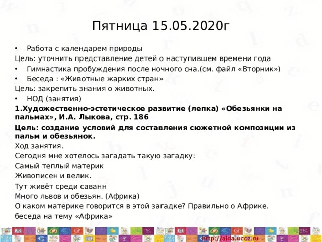 Пятница 15.05.2020г Работа с календарем природы Цель: уточнить представление детей о наступившем времени года Гимнастика пробуждения после ночного сна.(см. файл «Вторник») Беседа : «Животные жарких стран» Цель: закрепить знания о животных. НОД (занятия) 1.Художественно-эстетическое развитие (лепка) «Обезьянки на пальмах», И.А. Лыкова, стр. 186 Цель: создание условий для составления сюжетной композиции из пальм и обезьянок. Ход занятия. Сегодня мне хотелось загадать такую загадку: Самый теплый материк Живописен и велик. Тут живёт среди саванн Много львов и обезьян. (Африка) О каком материке говорится в этой загадке? Правильно о Африке. беседа на тему «Африка» 5/11/20