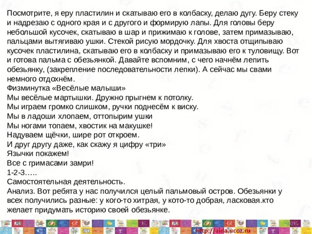 Посмотрите, я еру пластилин и скатываю его в колбаску, делаю дугу. Беру стеку и надрезаю с одного края и с другого и формирую лапы. Для головы беру небольшой кусочек, скатываю в шар и прижимаю к голове, затем примазываю, пальцами вытягиваю ушки. Стекой рисую мордочку. Для хвоста отщипываю кусочек пластилина, скатываю его в колбаску и примазываю его к туловищу. Вот и готова пальма с обезьянкой. Давайте вспомним, с чего начнём лепить обезьянку, (закрепление последовательности лепки). А сейчас мы свами немного отдохнём. Физминутка «Весёлые малыши» Мы весёлые мартышки. Дружно прыгнем к потолку. Мы играем громко слишком, ручки поднесём к виску. Мы в ладоши хлопаем, оттопырим ушки Мы ногами топаем, хвостик на макушке! Надуваем щёчки, шире рот откроем. И друг другу даже, как скажу я цифру «три» Язычки покажем! Все с гримасами замри! 1-2-3….. Самостоятельная деятельность. Анализ. Вот ребята у нас получился целый пальмовый остров. Обезьянки у всех получились разные: у кого-то хитрая, у кото-то добрая, ласковая.кто желает придумать историю своей обезьянке. 5/11/20