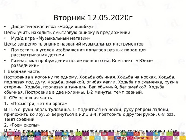 Вторник 12.05.2020г Дидактическая игра «Найди ошибку» Цель: учить находить смысловую ошибку в предложении Муз/д игра «Музыкальный магазин» Цель: закреплять знание названий музыкальных инструментов Поместить в уголок изображения попугаев разных пород для рассматривания детьми. Гимнастика пробуждения после ночного сна. Комплекс « Юные разведчики» I. Вводная часть Построение в колонну по одному. Ходьба обычная. Ходьба на носках. Ходьба, подлезая под дугу. Ходьба, змейкой, огибая кегли. Ходьба по скамейке, руки в стороны. Ходьба, пролезая в туннель. Бег обычный, бег змейкой. Ходьба обычная. Построение в две колонны. 1-2 минуты, темп разный. II. ОРУ основная часть. 1. «Посмотри, нет ли врага» И.П. о.с. руки вдоль туловища. 1- подняться на носки, руку ребром ладони, приложить ко лбу; 2- вернуться в и.п.; 3-4. повторить с другой рукой. 6-8 раз. Темп средний 2. «Роем окопы» И.П. У.с. руки в вдоль туловища. 1- наклон вперед, ногу согнуть в колени. (Как бут- то капаем; 2- вернуться в и.п.; 3-4. повторить в другую сторону. 6-8 раз. Темп средний. 5/11/20