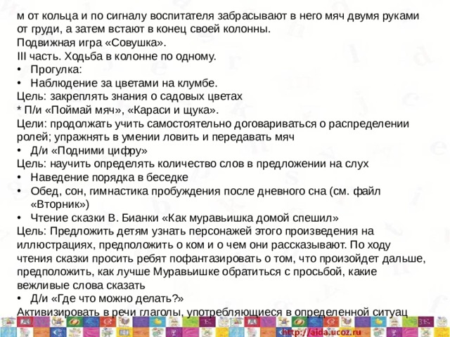 м от кольца и по сигналу воспитателя забрасывают в него мяч двумя руками от груди, а затем встают в конец своей колонны. Подвижная игра «Совушка». III часть. Ходьба в колонне по одному. Прогулка: Наблюдение за цветами на клумбе. Цель: закреплять знания о садовых цветах * П/и «Поймай мяч», «Караси и щука». Цели: продолжать учить самостоятельно договариваться о распределении ролей; упражнять в умении ловить и передавать мяч Д/и «Подними цифру» Цель: научить определять количество слов в предложении на слух Наведение порядка в беседке Обед, сон, гимнастика пробуждения после дневного сна (см. файл «Вторник») Чтение сказки В. Бианки «Как муравьишка домой спешил» Цель: Предложить детям узнать персонажей этого произведения на иллюстрациях, предположить о ком и о чем они рассказывают. По ходу чтения сказки просить ребят пофантазировать о том, что произойдет дальше, предположить, как лучше Муравьишке обратиться с просьбой, какие вежливые слова сказать Д/и «Где что можно делать?» Активизировать в речи глаголы, употребляющиеся в определенной ситуац  5/11/20