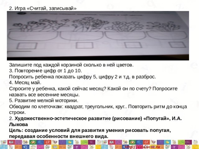 2. Игра «Считай, записывай» Запишите под каждой корзиной сколько в ней цветов. 3. Повторение цифр от 1 до 10. Попросить ребенка показать цифру 5, цифру 2 и т.д. в разброс. 4. Месяц май. Спросите у ребенка, какой сейчас месяц? Какой он по счету? Попросите назвать все весенние месяцы. 5. Развитие мелкой моторики. Обводим по клеточкам: квадрат, треугольник, круг.. Повторить ритм до конца строки. 2. Художественно-эстетическое развитие (рисование) «Попугай», И.А. Лыкова Цель: создание условий для развития умения рисовать попугая, передавая особенности внешнего вида. 5/11/20