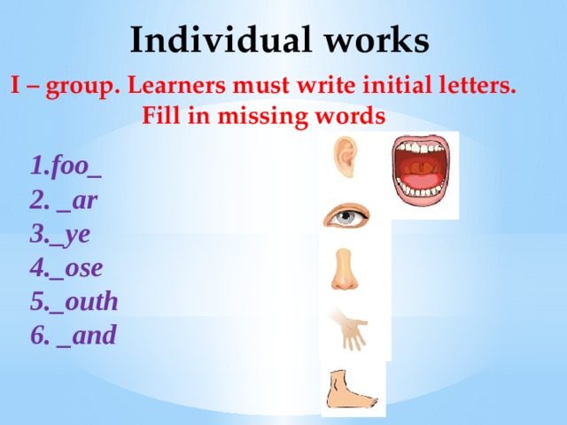 Individual works I – group. Learners must write initial letters.  Fill in missing words 1.foo_ 2. _ar 3._ye 4._ose 5._outh 6. _and