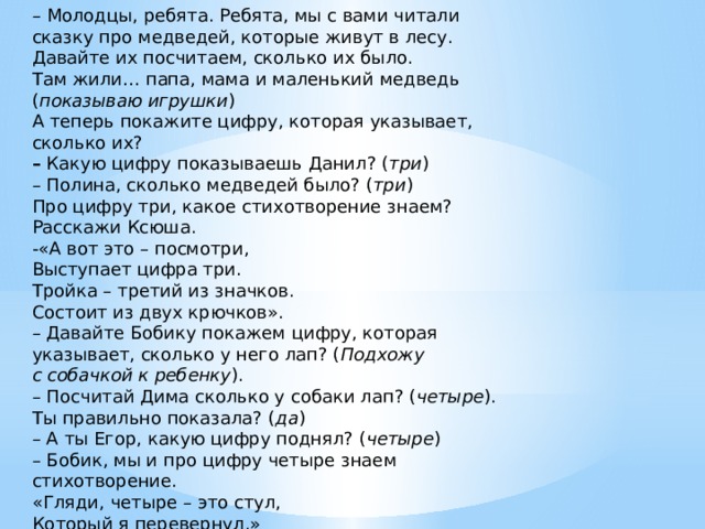 – Молодцы, ребята. Ребята, мы с вами читали сказку про медведей, которые живут в лесу. Давайте их посчитаем, сколько их было.  Там жили… папа, мама и маленький медведь ( показываю игрушки )  А теперь покажите цифру, которая указывает, сколько их?  –  Какую цифру показываешь Данил? ( три )  – Полина, сколько медведей было? ( три )  Про цифру три, какое стихотворение знаем? Расскажи Ксюша.  -«А вот это – посмотри,  Выступает цифра три.  Тройка – третий из значков.  Состоит из двух крючков».  – Давайте Бобику покажем цифру, которая указывает, сколько у него лап? ( Подхожу с   собачкой к ребенку ).  – Посчитай Дима сколько у собаки лап? ( четыре ). Ты правильно показала? ( да )  – А ты Егор, какую цифру поднял? ( четыре )  – Бобик, мы и про цифру четыре знаем стихотворение.  «Гляди, четыре – это стул,  Который я перевернул.»  -Света, какая цифра осталась?  (пять)