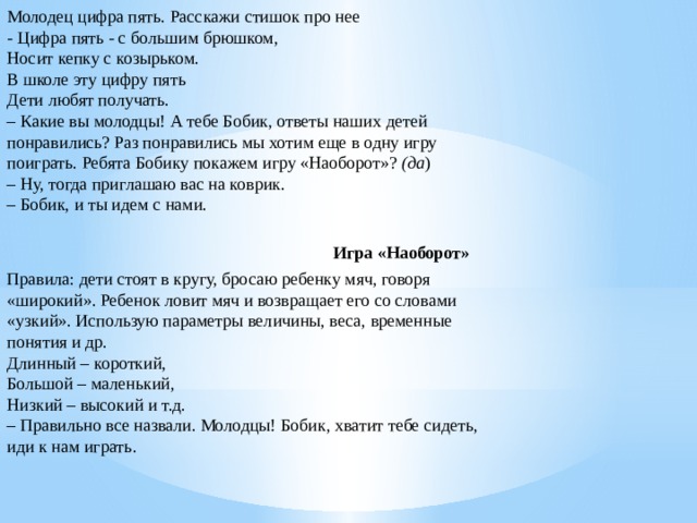 Молодец цифра пять. Расскажи стишок про нее  - Цифра пять - с большим брюшком,  Носит кепку с козырьком.  В школе эту цифру пять  Дети любят получать.  – Какие вы молодцы! А тебе Бобик, ответы наших детей понравились? Раз понравились мы хотим еще в одну игру поиграть. Ребята Бобику покажем игру «Наоборот»?  (да )  – Ну, тогда приглашаю вас на коврик.  – Бобик, и ты идем с нами.   Игра «Наоборот»  Правила: дети стоят в кругу, бросаю ребенку мяч, говоря «широкий». Ребенок ловит мяч и возвращает его со словами «узкий». Использую параметры величины, веса, временные понятия и др.   Длинный – короткий,  Большой – маленький,  Низкий – высокий и т.д.  – Правильно все назвали. Молодцы! Бобик, хватит тебе сидеть, иди к нам играть.