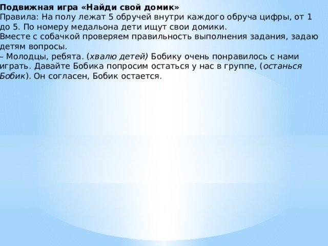 Подвижная игра «Найди свой домик» Правила: На полу лежат 5 обручей внутри каждого обруча цифры, от 1 до 5. По номеру медальона дети ищут свои домики. Вместе с собачкой проверяем правильность выполнения задания, задаю детям вопросы. – Молодцы, ребята. ( хвалю детей)  Бобику очень понравилось с нами играть. Давайте Бобика попросим остаться у нас в группе, ( останься Бобик ). Он согласен, Бобик остается.