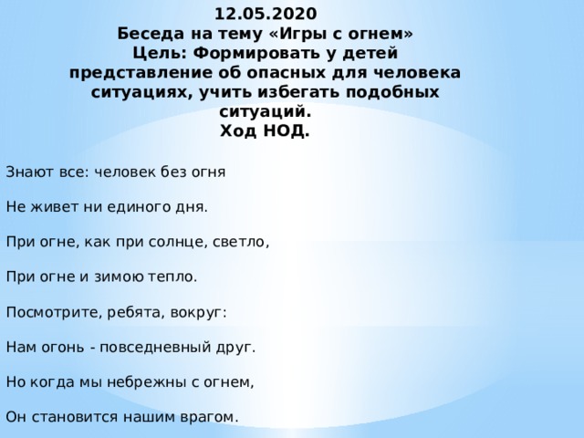 12.05.2020  Беседа на тему «Игры с огнем»  Цель: Формировать у детей представление об опасных для человека ситуациях, учить избегать подобных ситуаций.  Ход НОД.   Знают все: человек без огня Не живет ни единого дня. При огне, как при солнце, светло, При огне и зимою тепло. Посмотрите, ребята, вокруг: Нам огонь - повседневный друг. Но когда мы небрежны с огнем, Он становится нашим врагом.