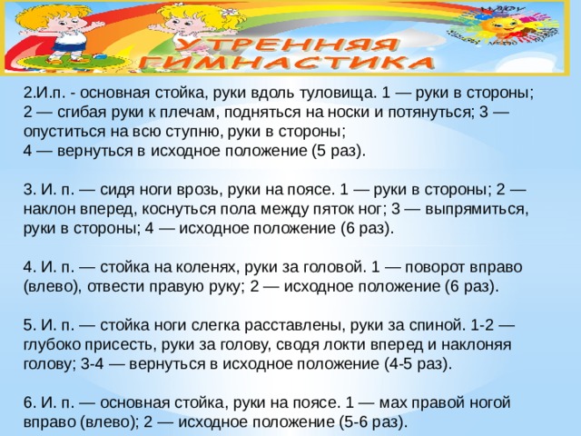 2.И.п. - основная стойка, руки вдоль туловища. 1 — руки в стороны;  2 — сгибая руки к плечам, подняться на носки и потянуться; 3 — опуститься на всю ступню, руки в стороны;  4 — вернуться в исходное положение (5 раз).   3. И. п. — сидя ноги врозь, руки на поясе. 1 — руки в стороны; 2 — наклон вперед, коснуться пола между пяток ног; 3 — выпрямиться, руки в стороны; 4 — исходное положение (6 раз).   4. И. п. — стойка на коленях, руки за головой. 1 — поворот вправо (влево), отвести правую руку; 2 — исходное положение (6 раз).   5. И. п. — стойка ноги слегка расставлены, руки за спиной. 1-2 — глубоко присесть, руки за голову, сводя локти вперед и наклоняя голову; 3-4 — вернуться в исходное положение (4-5 раз).   6. И. п. — основная стойка, руки на поясе. 1 — мах правой ногой вправо (влево); 2 — исходное положение (5-6 раз).