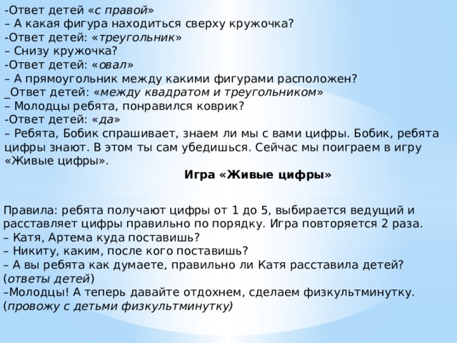 -Ответ детей « с правой » – А какая фигура находиться сверху кружочка? -Ответ детей: « треугольник » – Снизу кружочка? -Ответ детей: « овал » – А прямоугольник между какими фигурами расположен? _Ответ детей: « между квадратом и треугольником » – Молодцы ребята, понравился коврик?  -Ответ детей: « да » – Ребята, Бобик спрашивает, знаем ли мы с вами цифры. Бобик, ребята цифры знают. В этом ты сам убедишься. Сейчас мы поиграем в игру «Живые цифры».                                                    Игра «Живые цифры»   Правила: ребята получают цифры от 1 до 5, выбирается ведущий и расставляет цифры правильно по порядку. Игра повторяется 2 раза. – Катя, Артема куда поставишь? – Никиту, каким, после кого поставишь? – А вы ребята как думаете, правильно ли Катя расставила детей? ( ответы детей ) – Молодцы! А теперь давайте отдохнем, сделаем физкультминутку. ( провожу с детьми физкультминутку)  