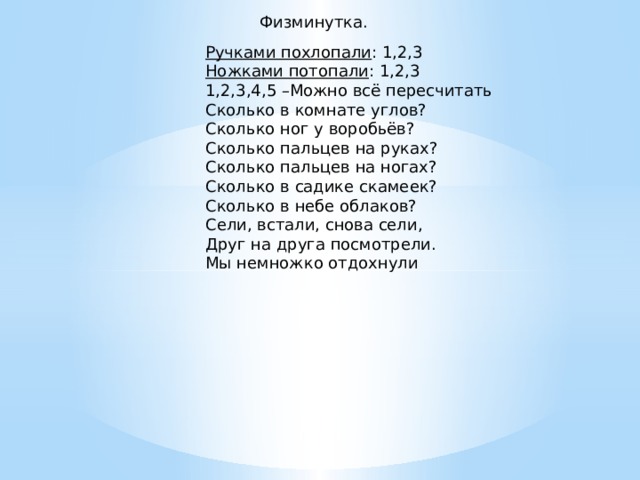 Физминутка. Ручками похлопали : 1,2,3 Ножками потопали : 1,2,3 1,2,3,4,5 –Можно всё пересчитать Сколько в комнате углов? Сколько ног у воробьёв? Сколько пальцев на руках? Сколько пальцев на ногах? Сколько в садике скамеек? Сколько в небе облаков? Сели, встали, снова сели, Друг на друга посмотрели. Мы немножко отдохнули