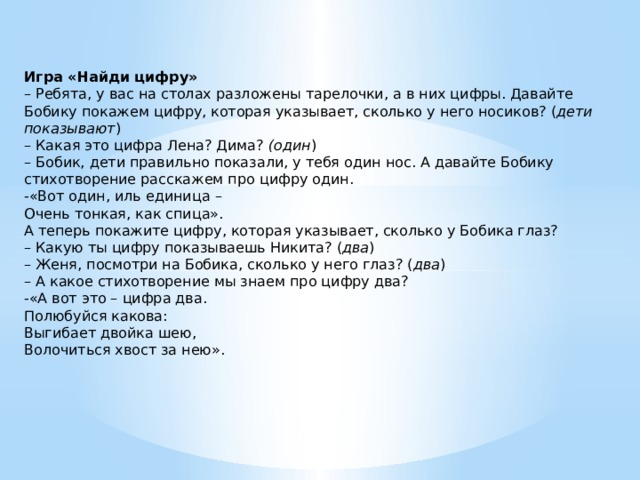 Игра «Найди цифру»    – Ребята, у вас на столах разложены тарелочки, а в них цифры. Давайте Бобику покажем цифру, которая указывает, сколько у него носиков? ( дети показывают )  – Какая это цифра Лена? Дима?  (один )  – Бобик, дети правильно показали, у тебя один нос. А давайте Бобику стихотворение расскажем про цифру один.  -«Вот один, иль единица –  Очень тонкая, как спица».  А теперь покажите цифру, которая указывает, сколько у Бобика глаз?  – Какую ты цифру показываешь Никита? ( два )  – Женя, посмотри на Бобика, сколько у него глаз? ( два )  – А какое стихотворение мы знаем про цифру два?  -«А вот это – цифра два.  Полюбуйся какова:  Выгибает двойка шею,  Волочиться хвост за нею».