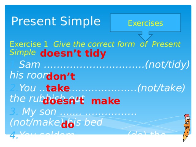 Present Simple Exercises Exercise 1 Give the correct form of Present Simple Sam ………………………….(not/tidy) his room. You …………………………(not/take) the rubbish out  My son ….... ……………. (not/make) his bed You seldom ……………(do) the washing up.  doesn’t tidy don’t take doesn’t make do