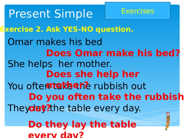 Exercises Present Simple Exercise 2. Ask YES-NO question.  Omar makes his bed  She helps her mother.  You often take the rubbish out  They lay the table every day. Does Omar make his bed? Does she help her mother? Do you often take the rubbish out? Do they lay the table every day?