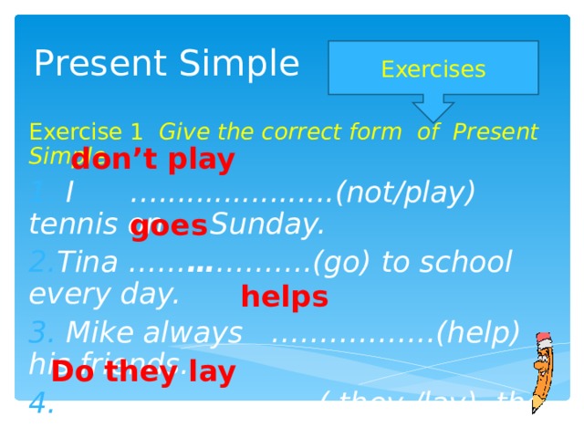Present Simple Exercises Exercise 1 Give the correct form of Present Simple  I …...................(not/play) tennis on Sunday. Tina …… … ……….(go) to school every day.  Mike always ……………..(help) his friends. …………………… ...( they /lay) the table?  don’t play goes helps Do they lay