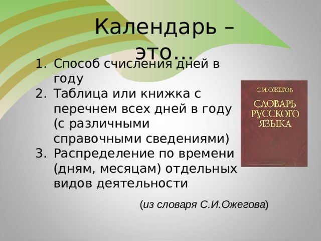 Календарь – это… Способ счисления дней в году Таблица или книжка с перечнем всех дней в году (с различными справочными сведениями) Распределение по времени (дням, месяцам) отдельных видов деятельности ( из словаря С.И.Ожегова )