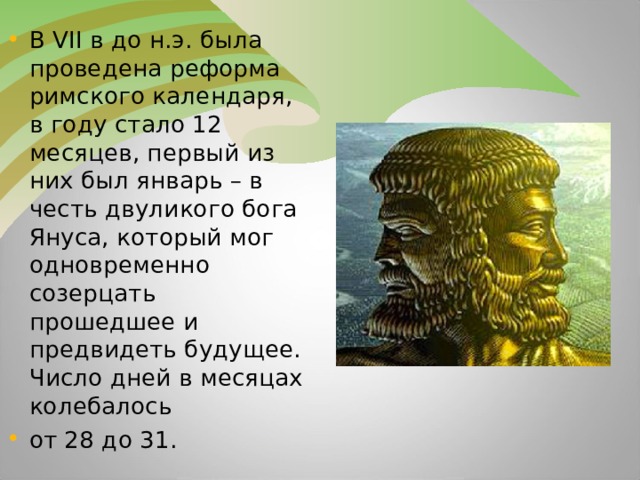 В VII в до н.э. была проведена реформа римского календаря, в году стало 12 месяцев, первый из них был январь – в честь двуликого бога Януса, который мог одновременно созерцать прошедшее и предвидеть будущее. Число дней в месяцах колебалось от 28 до 31.