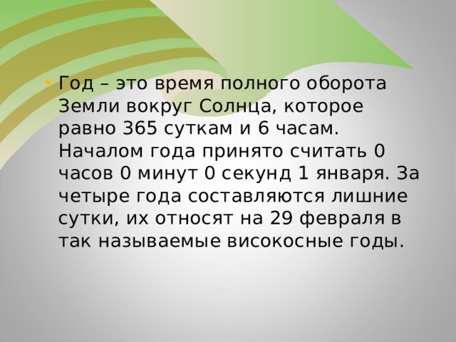 Год – это время полного оборота Земли вокруг Солнца, которое равно 365 суткам и 6 часам. Началом года принято считать 0 часов 0 минут 0 секунд 1 января. За четыре года составляются лишние сутки, их относят на 29 февраля в так называемые високосные годы.