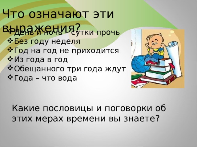 Что означают эти выражения? День и ночь – сутки прочь Без году неделя Год на год не приходится Из года в год Обещанного три года ждут Года – что вода Какие пословицы и поговорки об этих мерах времени вы знаете?