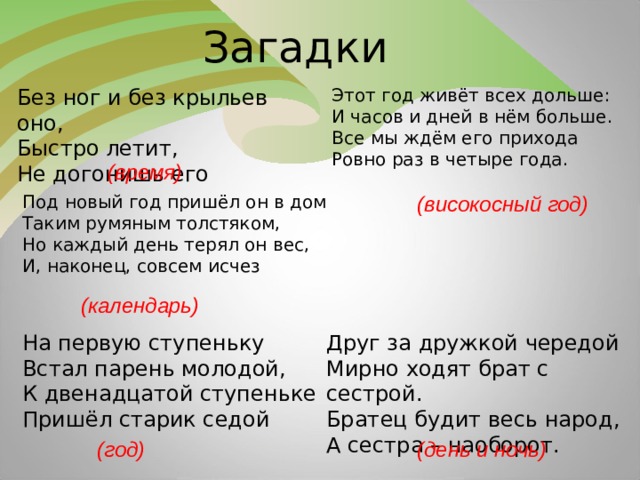 Загадки  Без ног и без крыльев оно, Быстро летит, Не догонишь его Этот год живёт всех дольше: И часов и дней в нём больше. Все мы ждём его прихода Ровно раз в четыре года. (время) Под новый год пришёл он в дом Таким румяным толстяком, Но каждый день терял он вес, И, наконец, совсем исчез (високосный год) (календарь) На первую ступеньку Встал парень молодой, К двенадцатой ступеньке Пришёл старик седой Друг за дружкой чередой Мирно ходят брат с сестрой. Братец будит весь народ, А сестра – наоборот. (год) (день и ночь)