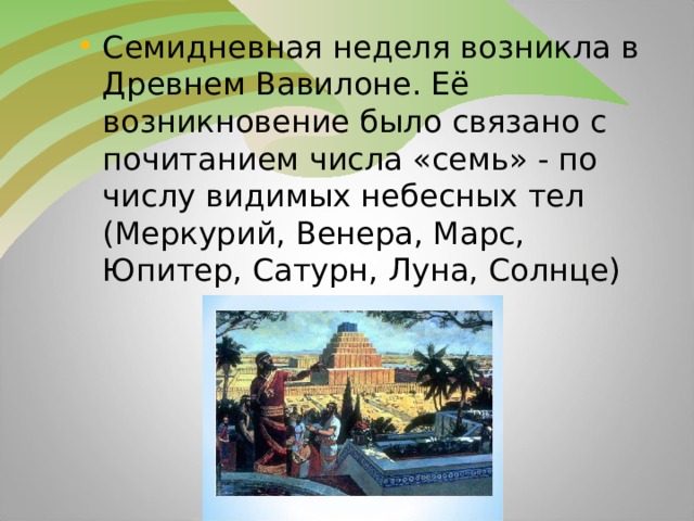 Семидневная неделя возникла в Древнем Вавилоне. Её возникновение было связано с почитанием числа «семь» - по числу видимых небесных тел (Меркурий, Венера, Марс, Юпитер, Сатурн, Луна, Солнце)