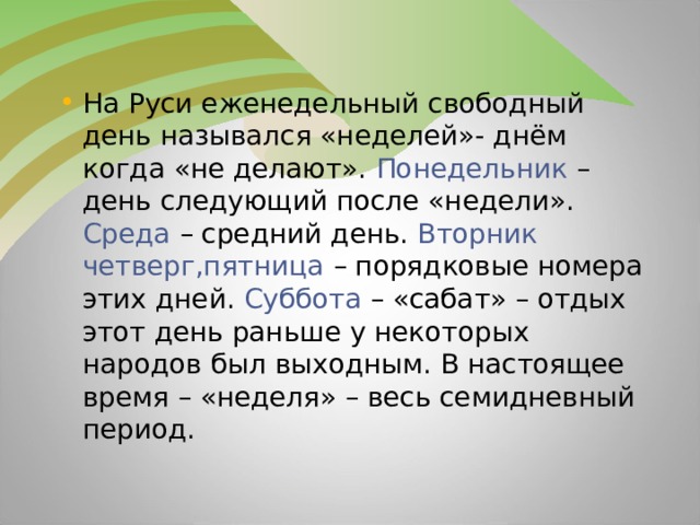 На Руси еженедельный свободный день назывался «неделей»- днём когда «не делают». Понедельник – день следующий после «недели». Среда – средний день. Вторник четверг,пятница – порядковые номера этих дней. Суббота – «сабат» – отдых этот день раньше у некоторых народов был выходным. В настоящее время – «неделя» – весь семидневный период.