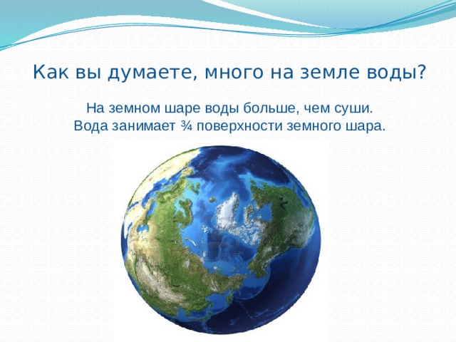 Как вы думаете, много на земле воды?    На земном шаре воды больше, чем суши.  Вода занимает ¾ поверхности земного шара.