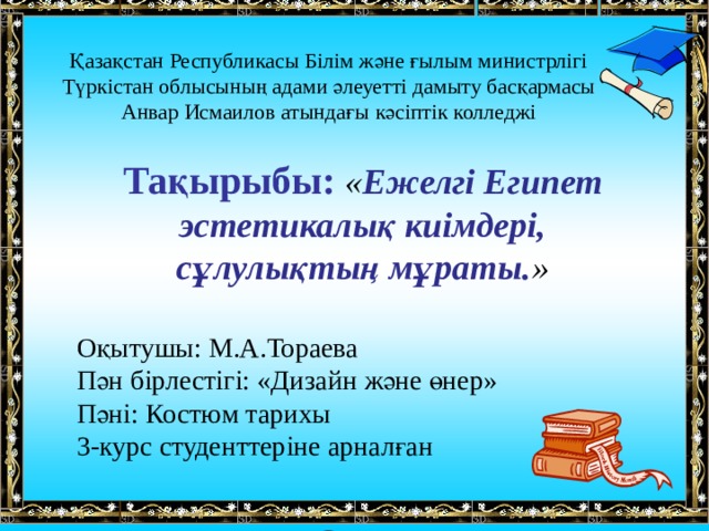 Қазақстан Республикасы Білім және ғылым министрлігі Түркістан облысының адами әлеуетті дамыту басқармасы Анвар Исмаилов атындағы кәсіптік колледжі  Тақырыбы: « Ежелгі Египет эстетикалық киімдері, сұлулықтың мұраты. »  Оқытушы: М.А.Тораева Пән бірлестігі: «Дизайн және өнер» Пәні: Костюм тарихы 3-курс студенттер іне арналған