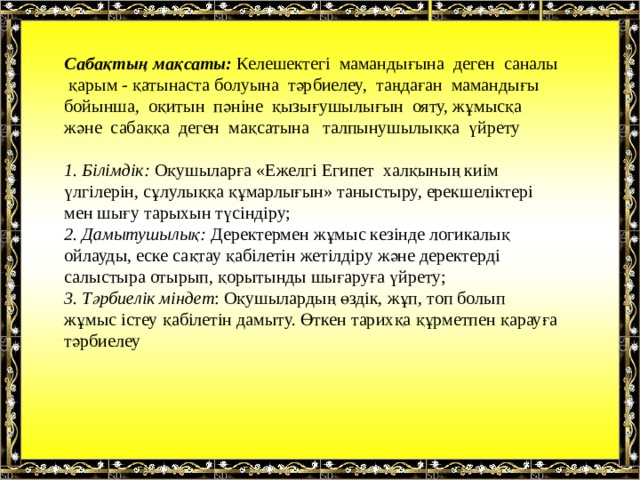 Сабақтың мақсаты: Келешектегі мамандығына деген саналы қарым - қатынаста болуына тәрбиелеу, таңдаған мамандығы бойынша, оқитын пәніне қызығушылығын ояту, жұмысқа және сабаққа деген мақсатына талпынушылыққа үйрету 1. Білімдік: Оқушыларға «Ежелгі Египет халқының киім үлгілерін, сұлулыққа құмарлығын» таныстыру, ерекшеліктері мен шығу тарыхын түсіндіру;  2. Дамытушылық: Деректермен жұмыс кезінде логикалық ойлауды, еске сақтау қабілетін жетілдіру және деректерді салыстыра отырып, қорытынды шығаруға үйрету;  3. Тәрбиелік міндет : Оқушылардың өздік, жұп, топ болып жұмыс істеу қабілетін дамыту. Өткен тарихқа құрметпен қарауға тәрбиелеу