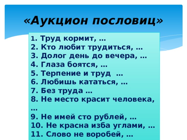 «Аукцион пословиц» 1 . Труд кормит, … 2. Кто любит трудиться, … 3. Долог день до вечера, … 4. Глаза боятся, … 5. Терпение и труд … 6. Любишь кататься, … 7. Без труда … 8. Не место красит человека, … 9. Не имей сто рублей, … 10. Не красна изба углами, … 11. Слово не воробей, … 12. Ласковое слово …