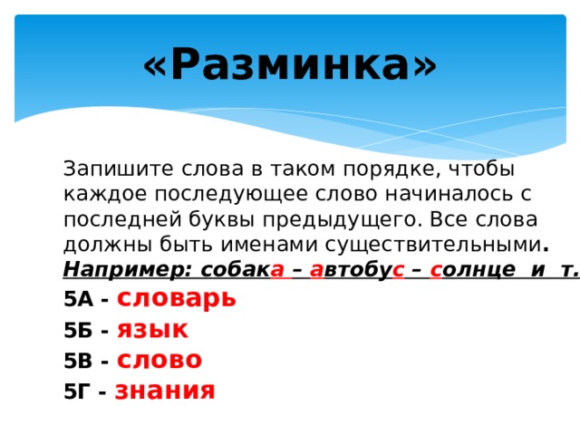 «Разминка» Запишите слова в таком порядке, чтобы каждое последующее слово начиналось с последней буквы предыдущего. Все слова должны быть именами существительными . Например: собак а – а втобу с – с олнце и т.д. 5А - словарь 5Б - язык 5В - слово 5Г - знания